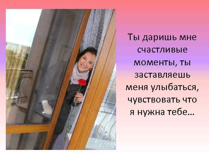 Ты даришь мне счастливые моменты, ты заставляешь меня улыбаться, чувствовать что я нужна тебе…