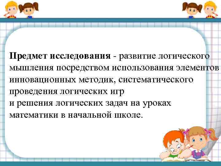 Предмет исследования - развитие логического мышления посредством использования элементов инновационных методик, систематического проведения логических