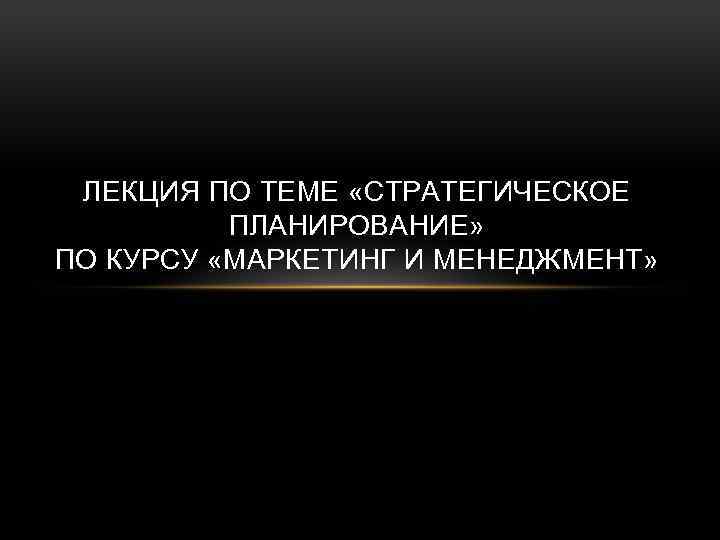 ЛЕКЦИЯ ПО ТЕМЕ «СТРАТЕГИЧЕСКОЕ ПЛАНИРОВАНИЕ» ПО КУРСУ «МАРКЕТИНГ И МЕНЕДЖМЕНТ» 