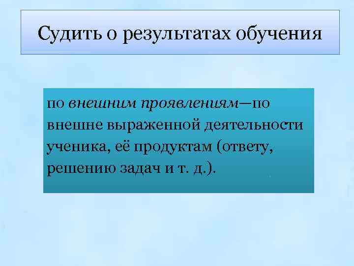 Судить о результатах обучения по внешним проявлениям—по внешне выраженной деятельности ученика, её продуктам (ответу,