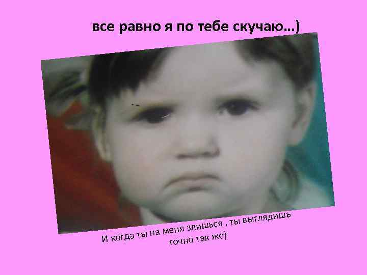 все равно я по тебе скучаю…) ядиш , ты выгл шься меня зли на