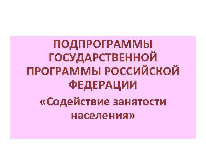 ПОДПРОГРАММЫ ГОСУДАРСТВЕННОЙ ПРОГРАММЫ РОССИЙСКОЙ ФЕДЕРАЦИИ «Содействие занятости населения» 