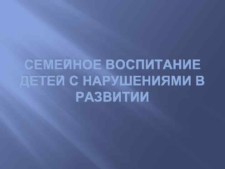 СЕМЕЙНОЕ ВОСПИТАНИЕ ДЕТЕЙ С НАРУШЕНИЯМИ В РАЗВИТИИ 