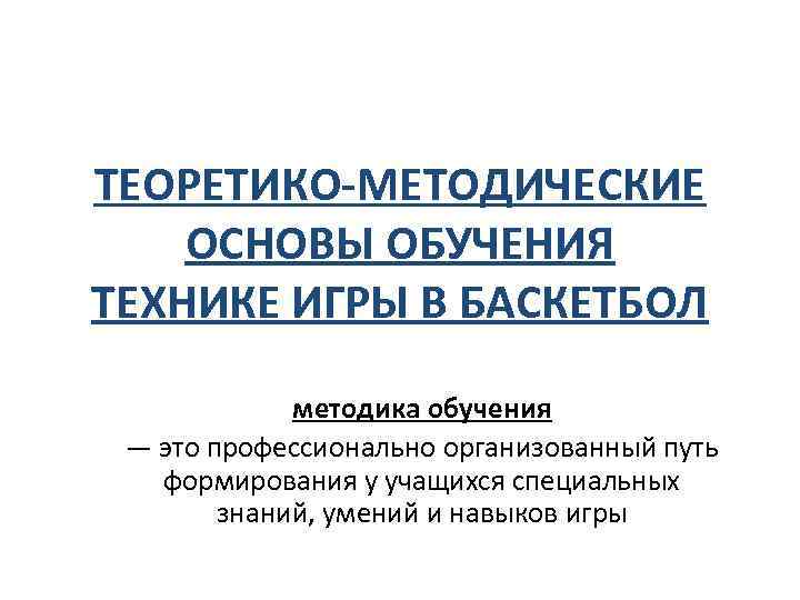 ТЕОРЕТИКО-МЕТОДИЧЕСКИЕ ОСНОВЫ ОБУЧЕНИЯ ТЕХНИКЕ ИГРЫ В БАСКЕТБОЛ методика обучения — это профессионально организованный путь