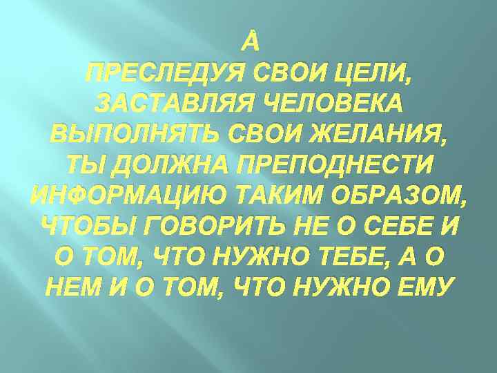  ПРЕСЛЕДУЯ СВОИ ЦЕЛИ, ЗАСТАВЛЯЯ ЧЕЛОВЕКА ВЫПОЛНЯТЬ СВОИ ЖЕЛАНИЯ, ТЫ ДОЛЖНА ПРЕПОДНЕСТИ ИНФОРМАЦИЮ ТАКИМ