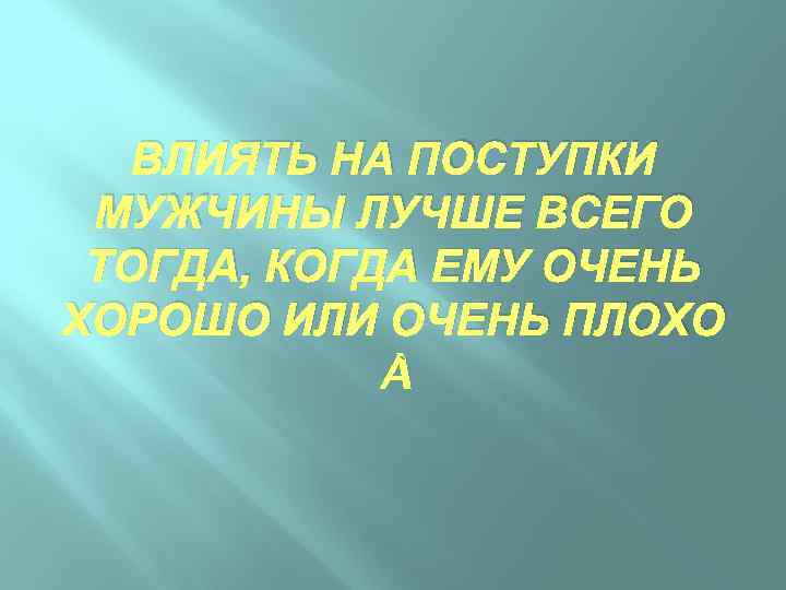 ВЛИЯТЬ НА ПОСТУПКИ МУЖЧИНЫ ЛУЧШЕ ВСЕГО ТОГДА, КОГДА ЕМУ ОЧЕНЬ ХОРОШО ИЛИ ОЧЕНЬ ПЛОХО