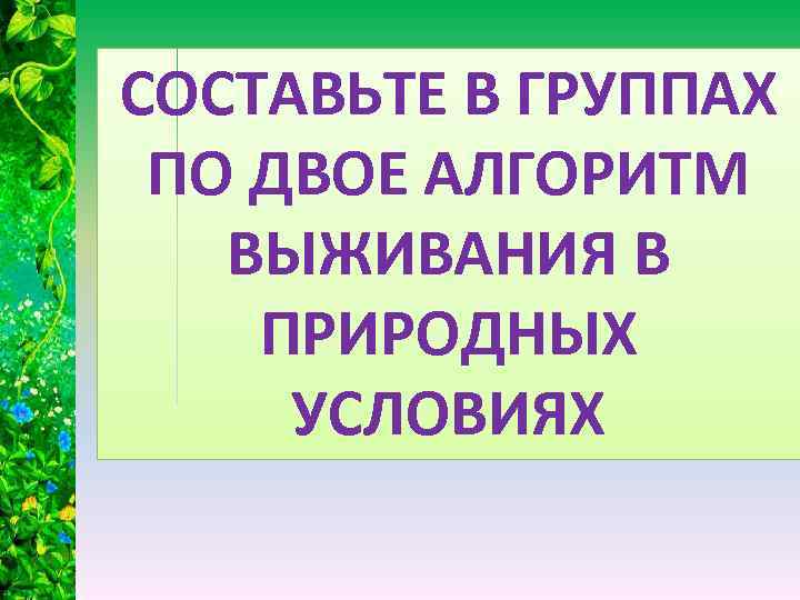 СОСТАВЬТЕ В ГРУППАХ ПО ДВОЕ АЛГОРИТМ ВЫЖИВАНИЯ В ПРИРОДНЫХ УСЛОВИЯХ 