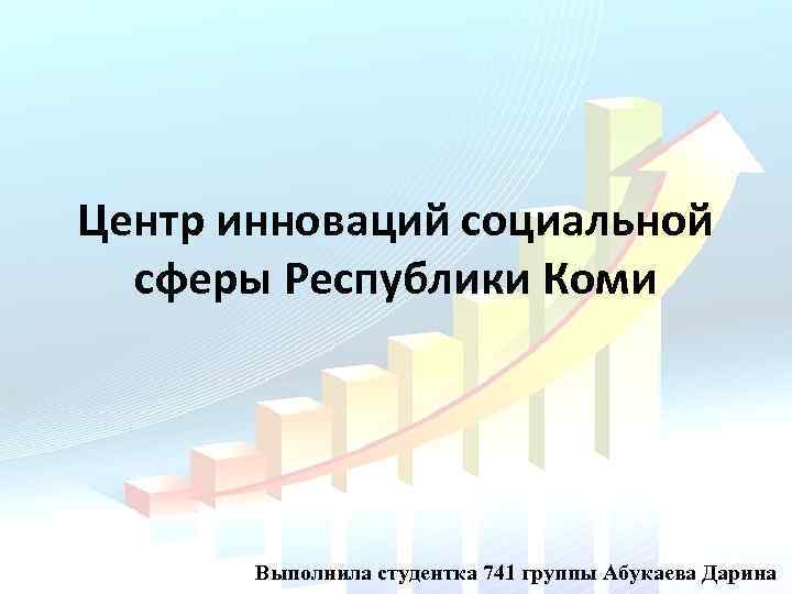 Центр инноваций социальной сферы Республики Коми Выполнила студентка 741 группы Абукаева Дарина 