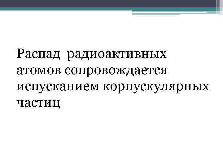  Распад радиоактивных атомов сопровождается испусканием корпускулярных частиц 