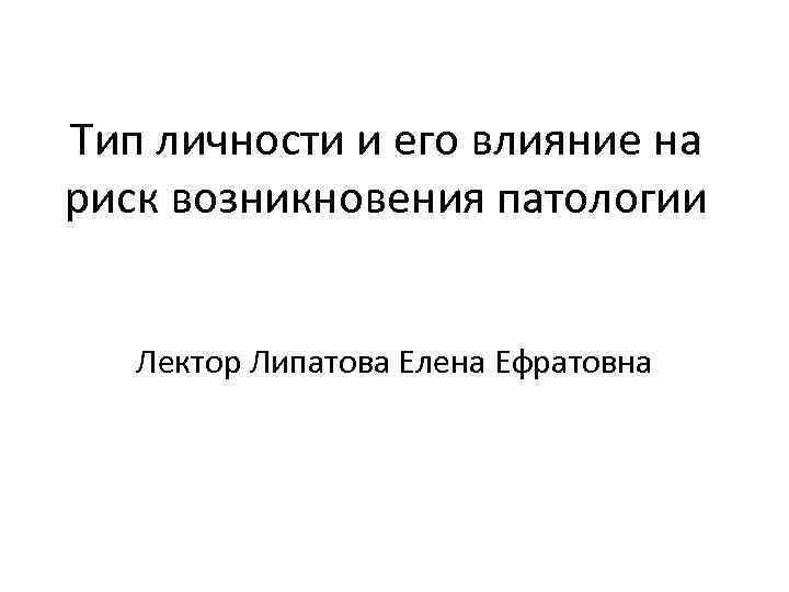 Тип личности и его влияние на риск возникновения патологии Лектор Липатова Елена Ефратовна 