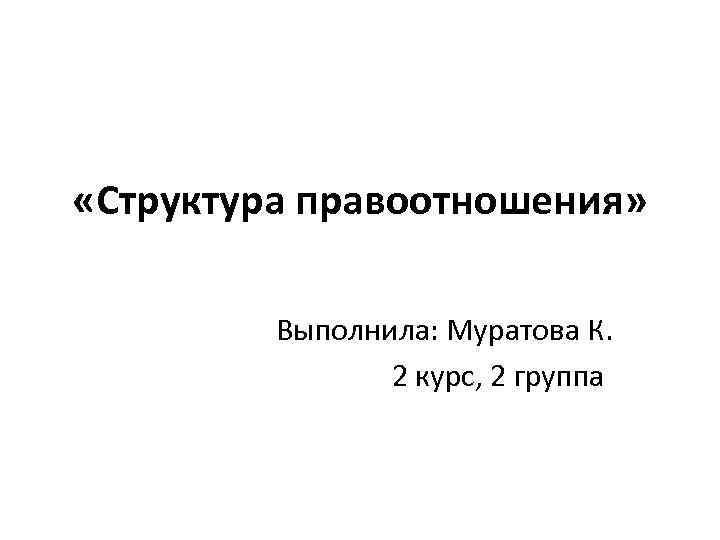  «Структура правоотношения» Выполнила: Муратова К. 2 курс, 2 группа 