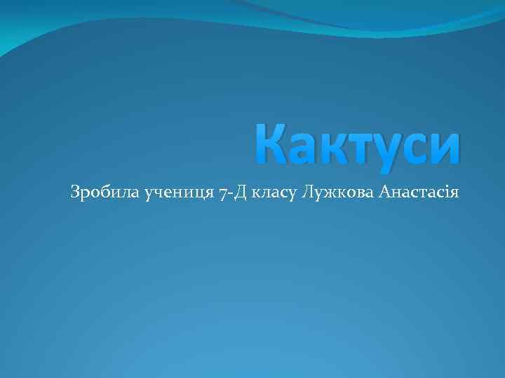 Кактуси Зробила учениця 7 -Д класу Лужкова Анастасія 