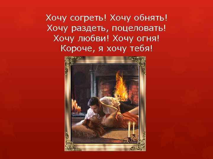 Хочу согреть! Хочу обнять! Хочу раздеть, поцеловать! Хочу любви! Хочу огня! Короче, я хочу
