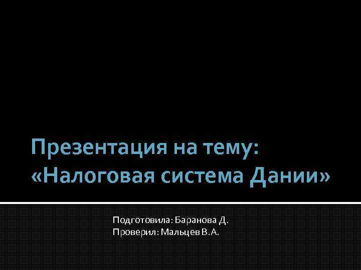 Презентация на тему: «Налоговая система Дании» Подготовила: Баранова Д. Проверил: Мальцев В. А. 