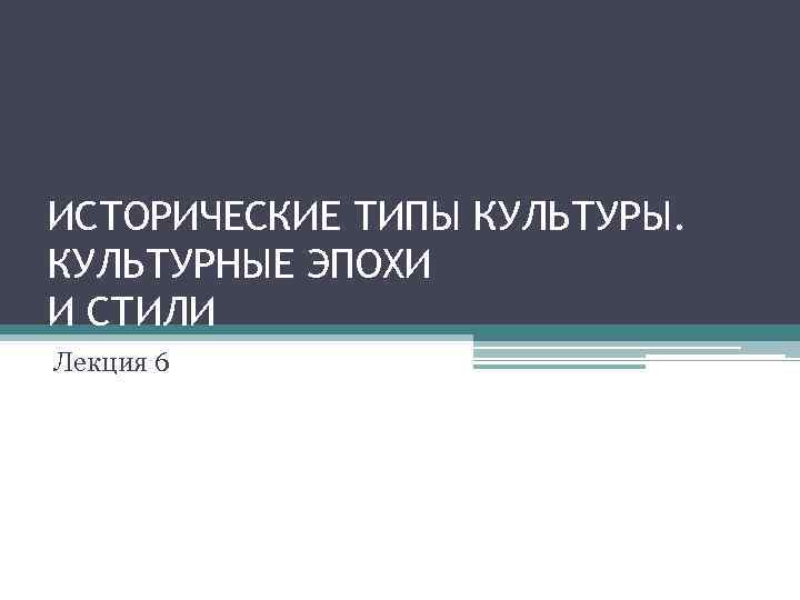 ИСТОРИЧЕСКИЕ ТИПЫ КУЛЬТУРЫ. КУЛЬТУРНЫЕ ЭПОХИ И СТИЛИ Лекция 6 