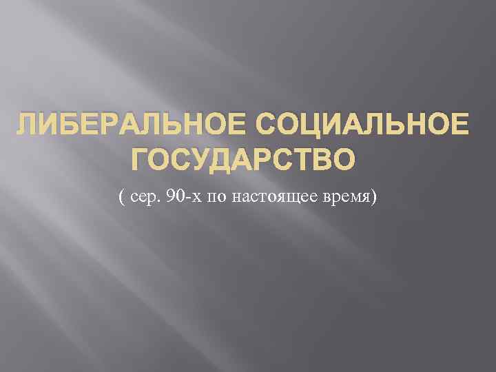 ЛИБЕРАЛЬНОЕ СОЦИАЛЬНОЕ ГОСУДАРСТВО ( сер. 90 -х по настоящее время) 
