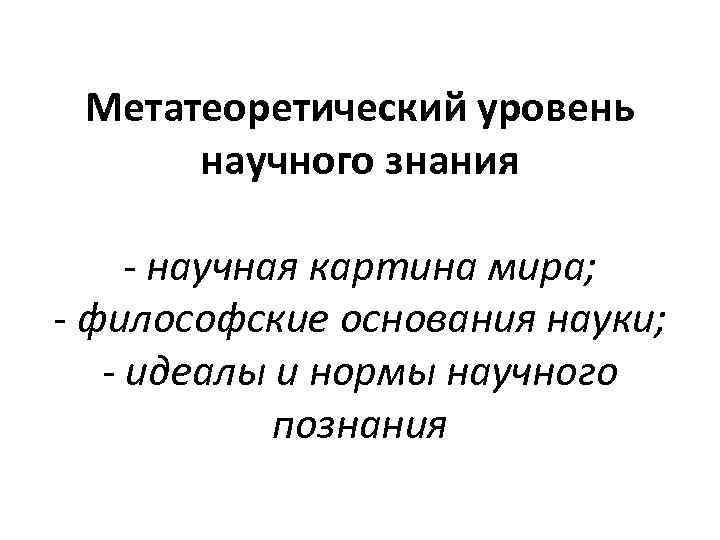 Метатеоретический уровень научного знания - научная картина мира; - философские основания науки; - идеалы