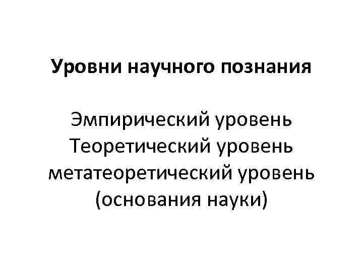 Уровни научного познания Эмпирический уровень Теоретический уровень метатеоретический уровень (основания науки) 