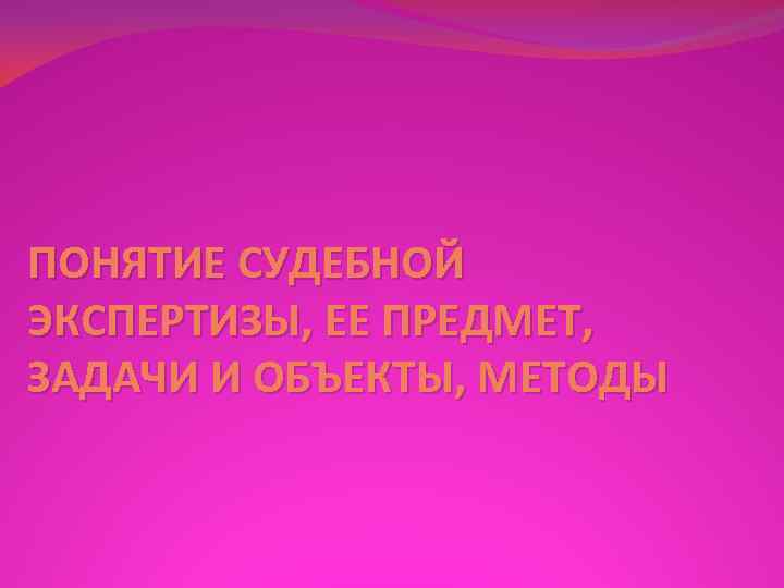 ПОНЯТИЕ СУДЕБНОЙ ЭКСПЕРТИЗЫ, ЕЕ ПРЕДМЕТ, ЗАДАЧИ И ОБЪЕКТЫ, МЕТОДЫ 