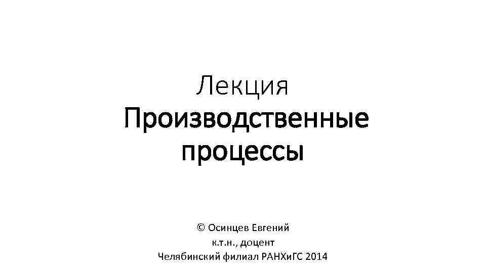 Лекция Производственные процессы © Осинцев Евгений к. т. н. , доцент Челябинский филиал РАНХи.