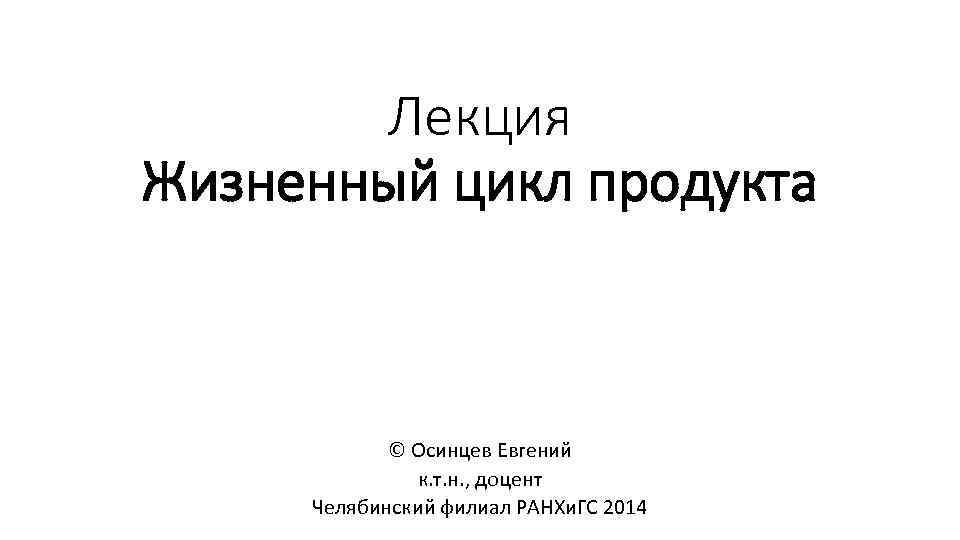 Лекция Жизненный цикл продукта © Осинцев Евгений к. т. н. , доцент Челябинский филиал