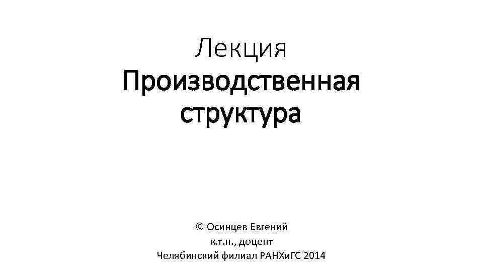 Лекция Производственная структура © Осинцев Евгений к. т. н. , доцент Челябинский филиал РАНХи.
