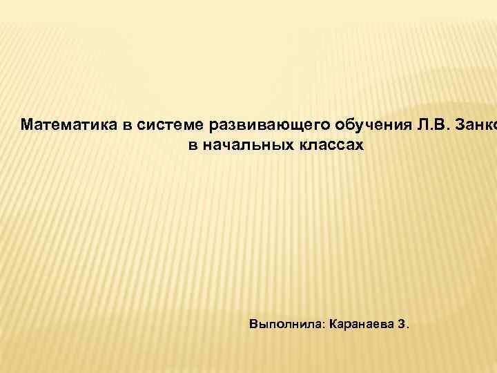 Математика в системе развивающего обучения Л. В. Занко в начальных классах Выполнила: Каранаева З.