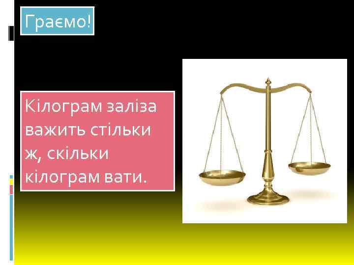 Граємо! Кілограм заліза важить стільки ж, скільки кілограм вати. 