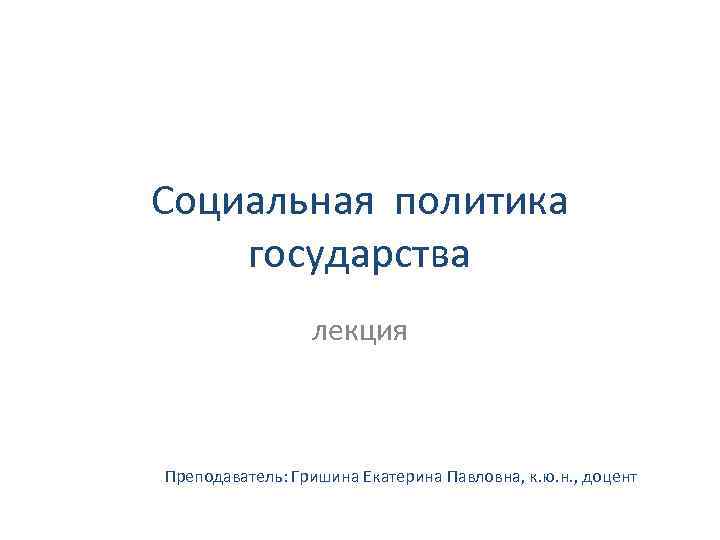 Социальная политика государства лекция Преподаватель: Гришина Екатерина Павловна, к. ю. н. , доцент 