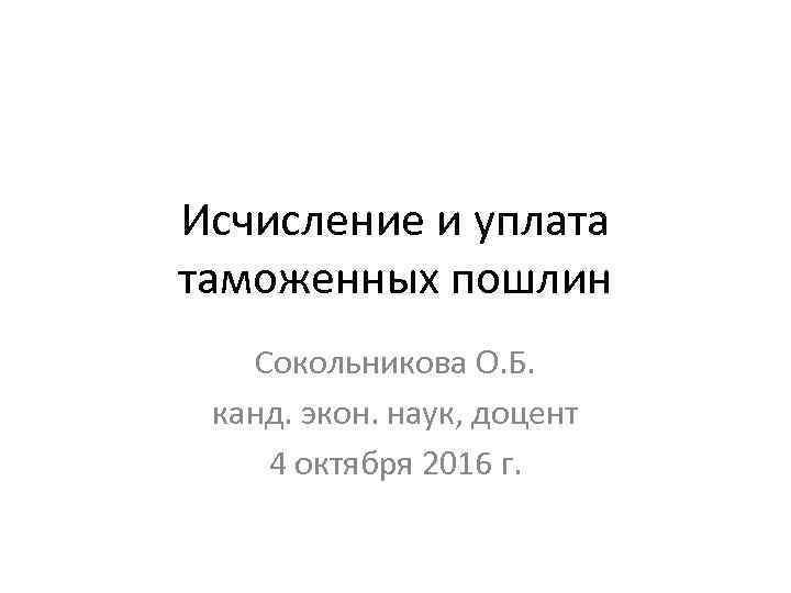 Исчисление и уплата таможенных пошлин Сокольникова О. Б. канд. экон. наук, доцент 4 октября