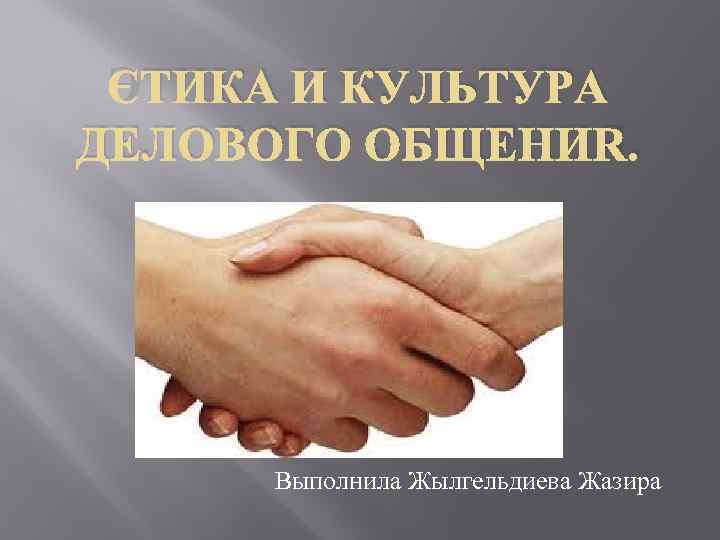 ЭТИКА И КУЛЬТУРА ДЕЛОВОГО ОБЩЕНИЯ. Выполнила Жылгельдиева Жазира 