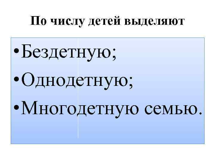 По числу детей выделяют • Бездетную; • Однодетную; • Многодетную семью. 