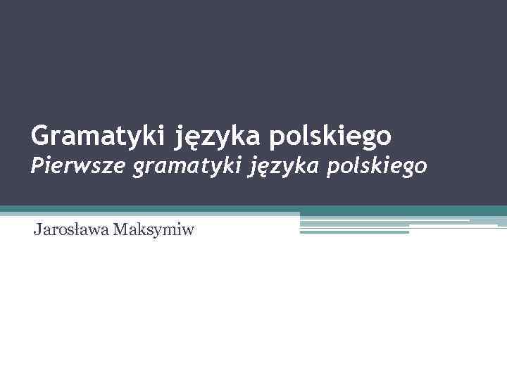 Gramatyki języka polskiego Pierwsze gramatyki języka polskiego Jarosława Maksymiw 