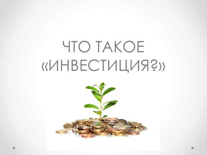 ЧТО ТАКОЕ «ИНВЕСТИЦИЯ? » 