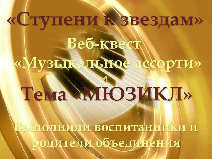  «Ступени к звездам» Веб-квест «Музыкальное ассорти» Тема «МЮЗИКЛ» Выполнили воспитанники и родители объединения