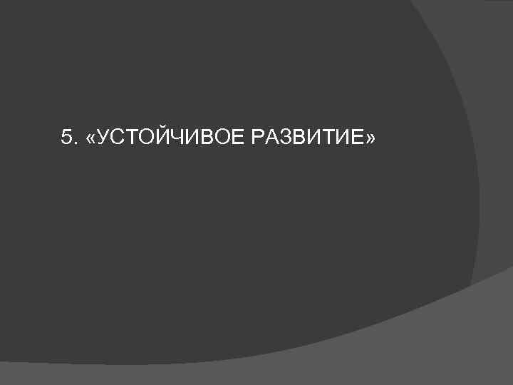 5. «УСТОЙЧИВОЕ РАЗВИТИЕ» 