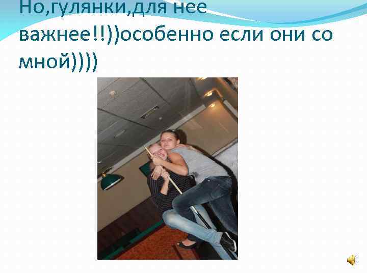 Но, гулянки, для нее важнее!!))особенно если они со мной)))) 