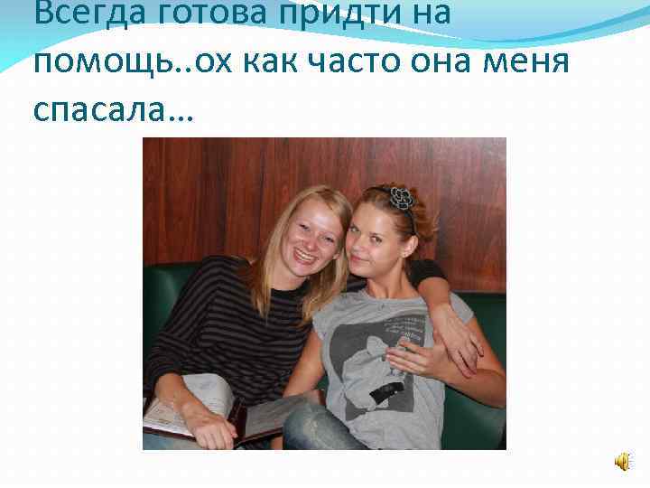 Всегда готова придти на помощь. . ох как часто она меня спасала… 