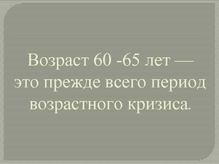 Возраст 60 -65 лет — это прежде всего период возрастного кризиса. 