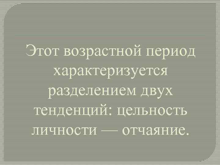 Этот возрастной период характеризуется разделением двух тенденций: цельность личности — отчаяние. 