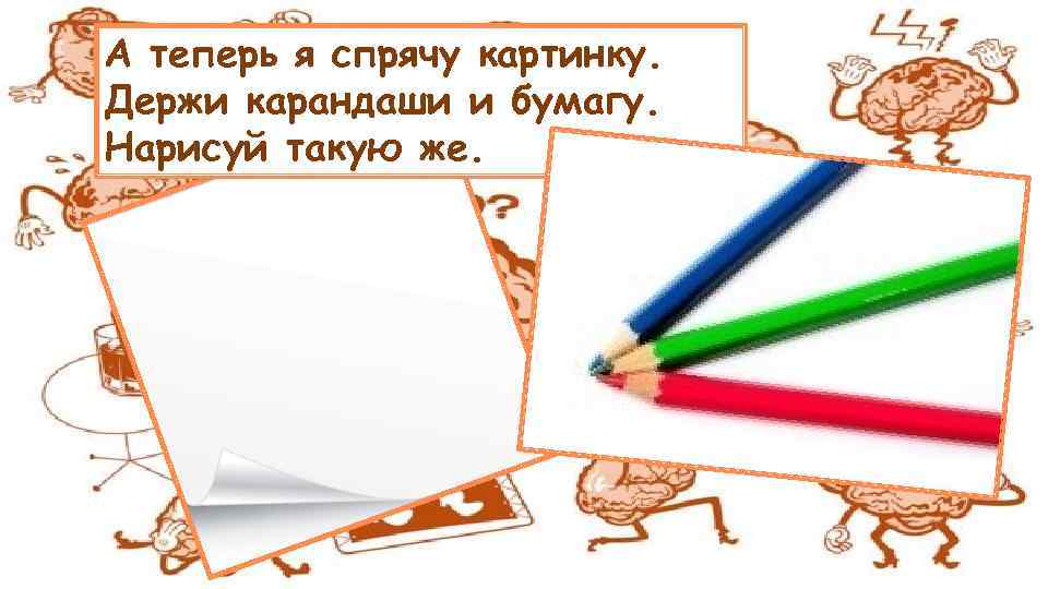 А теперь я спрячу картинку. Держи карандаши и бумагу. Нарисуй такую же. 