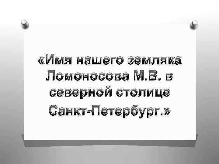  «Имя нашего земляка. Ломоносова М. В. в северной столице Санкт-Петербург. » 