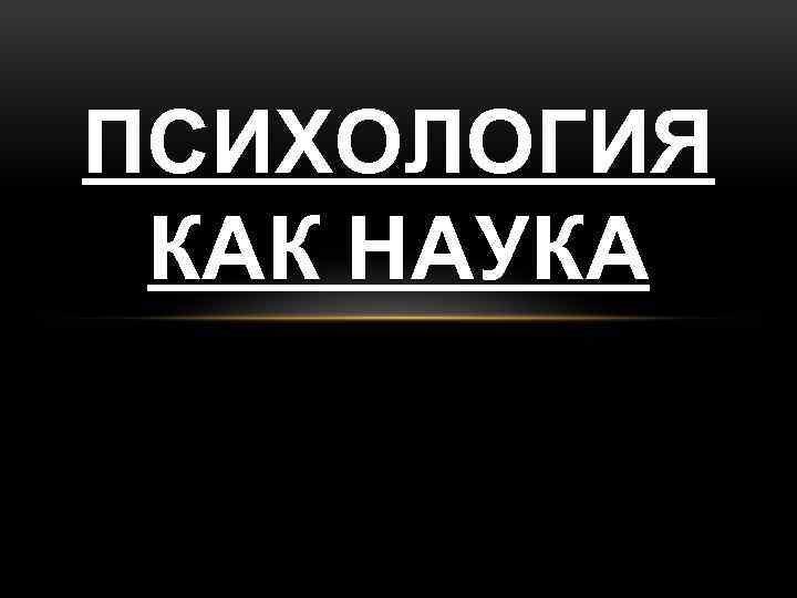 ПСИХОЛОГИЯ КАК НАУКА 