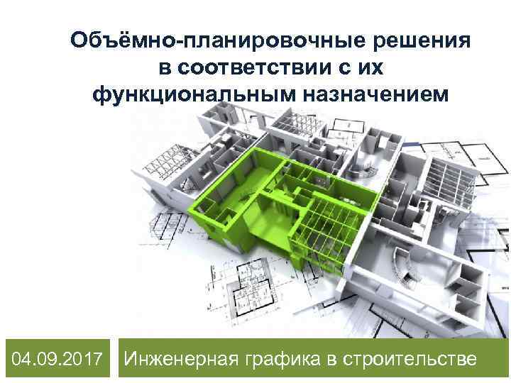 Объёмно-планировочные решения в соответствии с их функциональным назначением 04. 09. 2017 Инженерная графика в