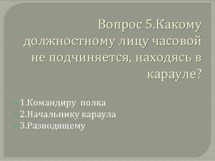 Вопрос 5. Какому должностному лицу часовой не подчиняется, находясь в карауле? 1. Командиру полка