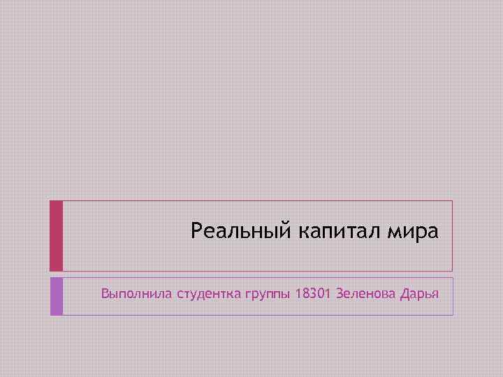 Реальный капитал мира Выполнила студентка группы 18301 Зеленова Дарья 
