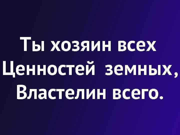 Ты хозяин всех Ценностей земных , Властелин всего. 
