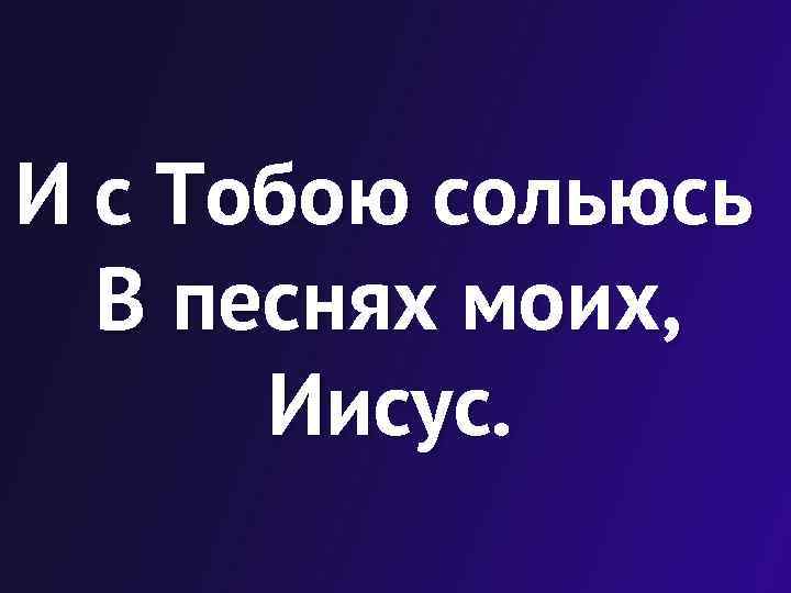 И с Тобою сольюсь В песнях моих, Иисус. 