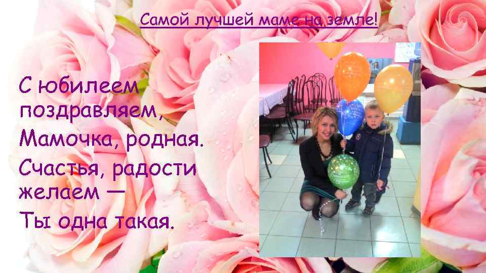 С юбилеем поздравляем, Мамочка, родная. Счастья, радости желаем — Ты одна такая. 