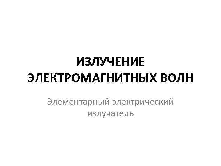 ИЗЛУЧЕНИЕ ЭЛЕКТРОМАГНИТНЫХ ВОЛН Элементарный электрический излучатель 